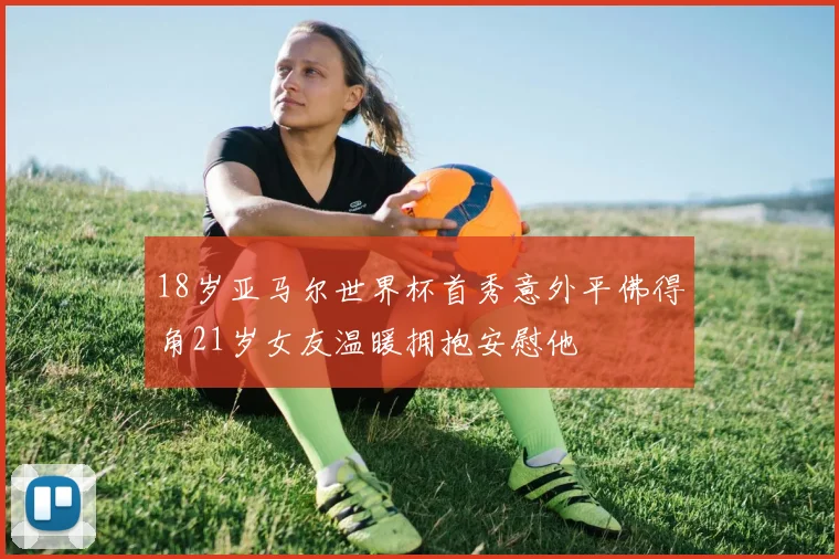 18岁亚马尔世界杯首秀意外平佛得角21岁女友温暖拥抱安慰他