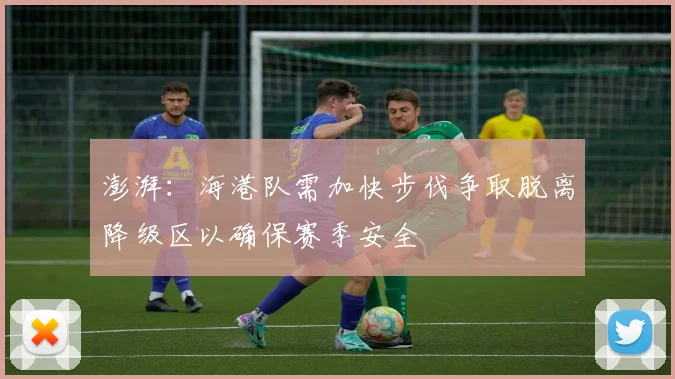 澎湃：海港队需加快步伐争取脱离降级区以确保赛季安全