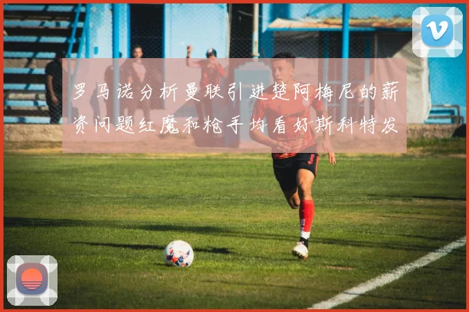 罗马诺分析曼联引进楚阿梅尼的薪资问题红魔和枪手均看好斯科特发展潜力
