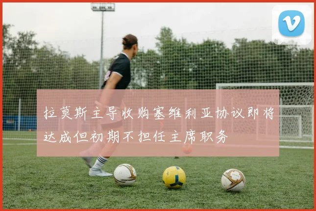 拉莫斯主导收购塞维利亚协议即将达成但初期不担任主席职务