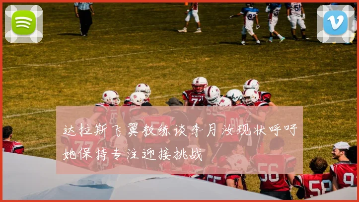 达拉斯飞翼教练谈李月汝现状呼吁她保持专注迎接挑战