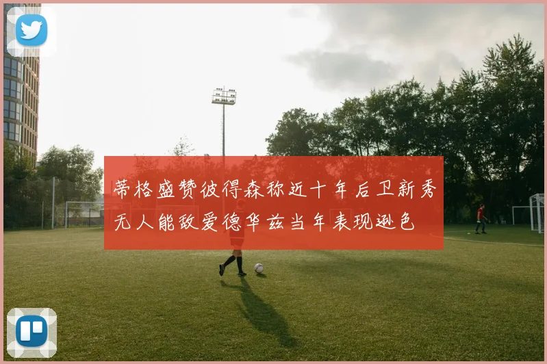 蒂格盛赞彼得森称近十年后卫新秀无人能敌爱德华兹当年表现逊色