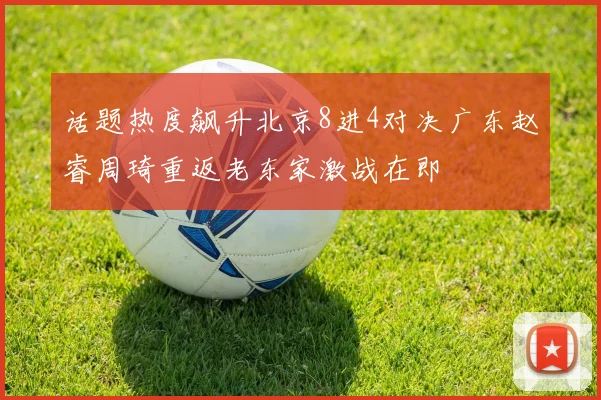 话题热度飙升北京8进4对决广东赵睿周琦重返老东家激战在即