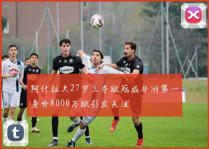 阿什拉夫27岁三夺欧冠成非洲第一身价8000万欧引发关注