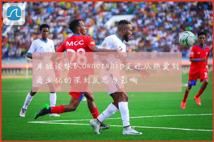 库班谈球队ownership变迁从热爱到商业化的深刻反思与影响